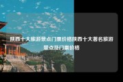陕西十大旅游景点门票价格陕西十大著名旅游景点及门票价格