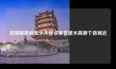 昆明旅游必去十大景点推荐建水离哪个县城近