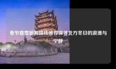 春节看雪旅游路线推荐探寻北方冬日的浪漫与宁静