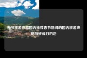 春节旅游攻略国内推荐春节期间的国内旅游攻略与推荐目的地