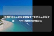 推荐广州私人定制旅游探索广州的私人定制之旅——个性化体验的完美诠释