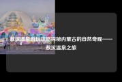 敖汉温泉游玩攻略探秘内蒙古的自然奇观——敖汉温泉之旅