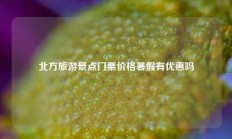 北方旅游景点门票价格暑假有优惠吗