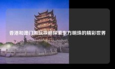 香港和澳门游玩攻略探索东方明珠的精彩世界