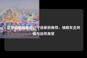 辽宁省旅游推荐辽宁省旅游推荐，领略东北风情与自然美景