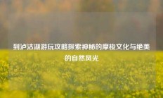 到泸沽湖游玩攻略探索神秘的摩梭文化与绝美的自然风光