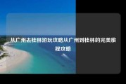从广州去桂林游玩攻略从广州到桂林的完美旅程攻略