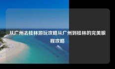 从广州去桂林游玩攻略从广州到桂林的完美旅程攻略
