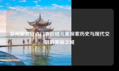 泉州旅游景点门票价格儿童探索历史与现代交融的美丽之城