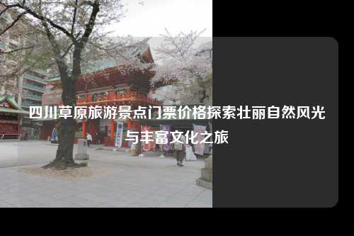 四川草原旅游景点门票价格探索壮丽自然风光与丰富文化之旅