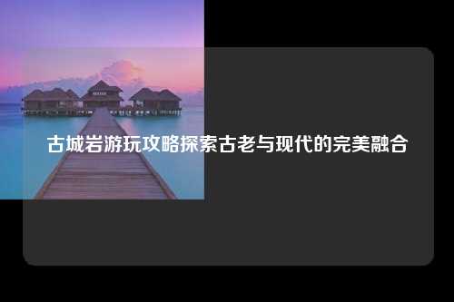 古城岩游玩攻略探索古老与现代的完美融合