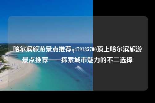 哈尔滨旅游景点推荐q479185700顶上哈尔滨旅游景点推荐——探索城市魅力的不二选择