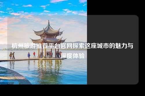 杭州旅游推荐平台官网探索这座城市的魅力与深度体验