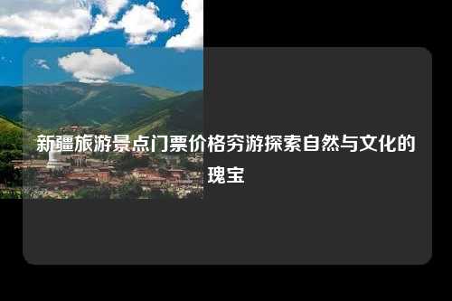新疆旅游景点门票价格穷游探索自然与文化的瑰宝