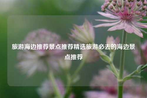 旅游海边推荐景点推荐精选旅游必去的海边景点推荐