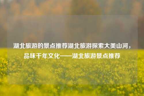 湖北旅游的景点推荐湖北旅游探索大美山河，品味千年文化——湖北旅游景点推荐
