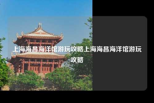 上海海昌海洋馆游玩攻略上海海昌海洋馆游玩攻略