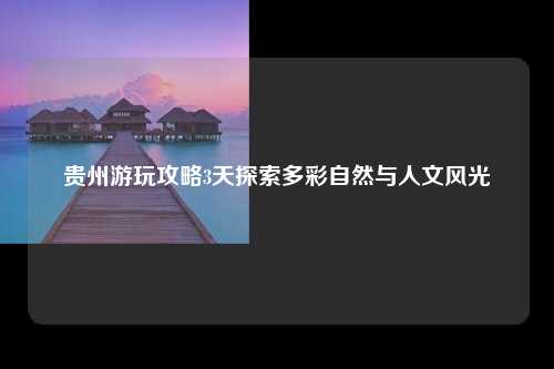 贵州游玩攻略3天探索多彩自然与人文风光