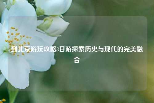 到北京游玩攻略3日游探索历史与现代的完美融合
