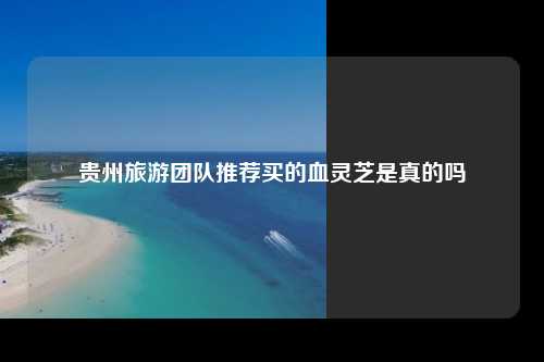 贵州旅游团队推荐买的血灵芝是真的吗