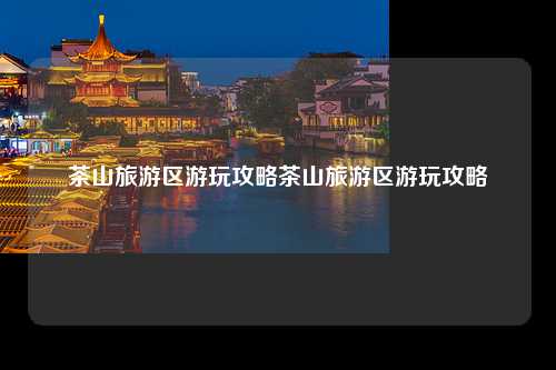 茶山旅游区游玩攻略茶山旅游区游玩攻略