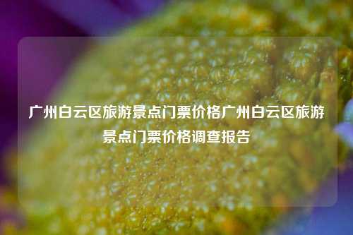广州白云区旅游景点门票价格广州白云区旅游景点门票价格调查报告