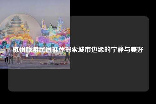 杭州旅游民宿推荐，探索城市边缘的宁静与美好