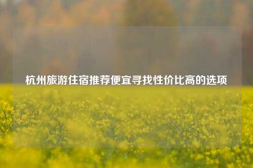 杭州旅游住宿推荐便宜寻找性价比高的选项