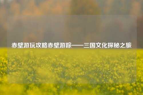 赤壁游玩攻略赤壁游踪——三国文化探秘之旅