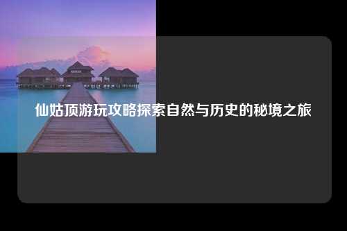 仙姑顶游玩攻略探索自然与历史的秘境之旅