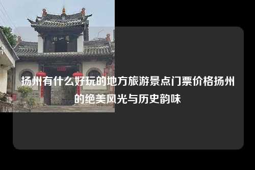 扬州有什么好玩的地方旅游景点门票价格扬州的绝美风光与历史韵味