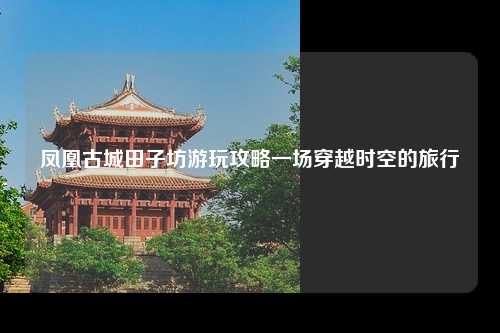 凤凰古城田子坊游玩攻略一场穿越时空的旅行