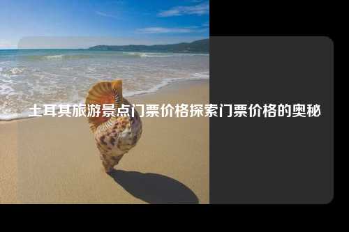 土耳其旅游景点门票价格探索门票价格的奥秘