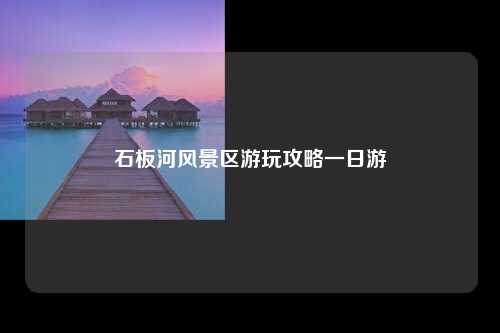 石板河风景区游玩攻略一日游