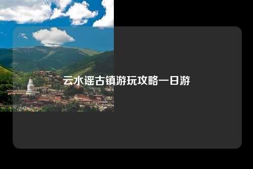 云水谣古镇游玩攻略一日游