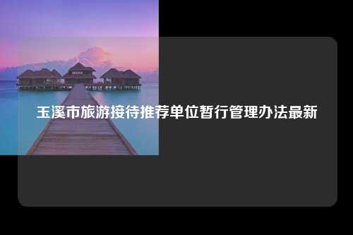 玉溪市旅游接待推荐单位暂行管理办法最新