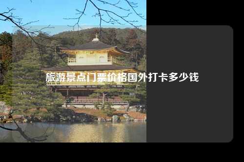 旅游景点门票价格国外打卡多少钱