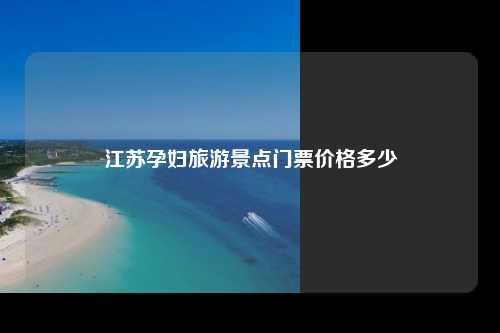 江苏孕妇旅游景点门票价格多少