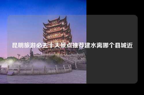 昆明旅游必去十大景点推荐建水离哪个县城近