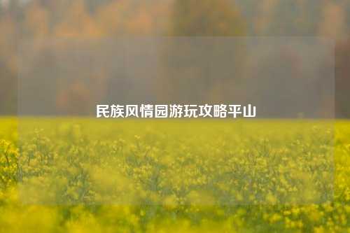 民族风情园游玩攻略平山