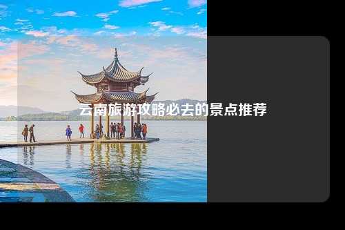 云南旅游攻略必去的景点推荐