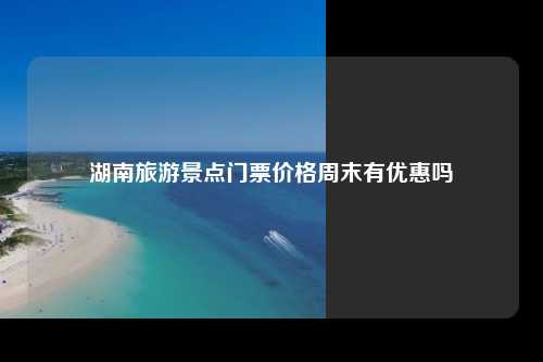 湖南旅游景点门票价格周末有优惠吗