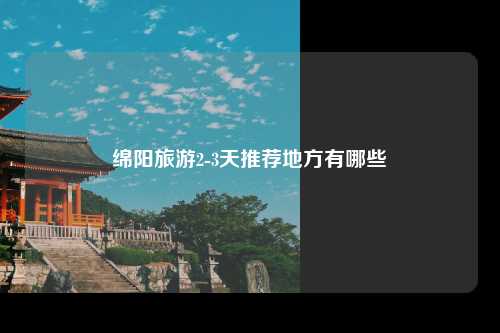 绵阳旅游2-3天推荐地方有哪些