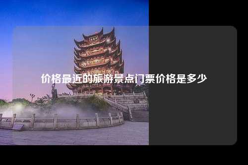 价格最近的旅游景点门票价格是多少