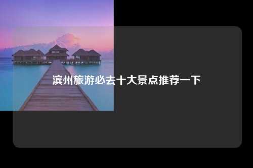 滨州旅游必去十大景点推荐一下