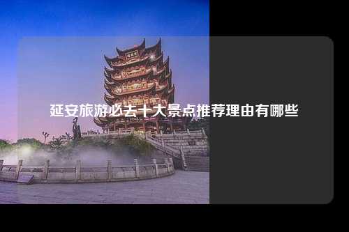 延安旅游必去十大景点推荐理由有哪些