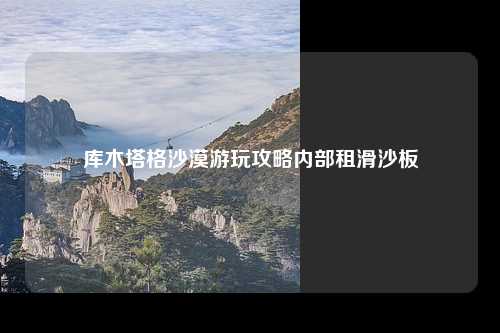 库木塔格沙漠游玩攻略内部租滑沙板