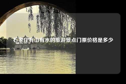 石家庄有山有水的旅游景点门票价格是多少