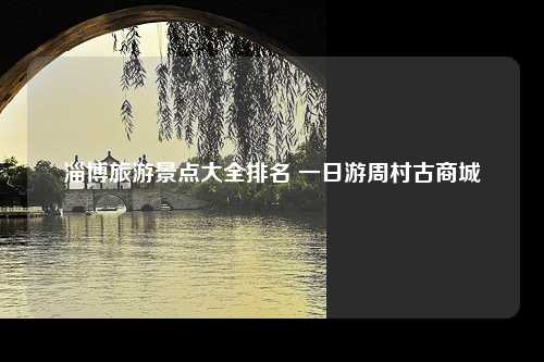 淄博旅游景点大全排名 一日游周村古商城
