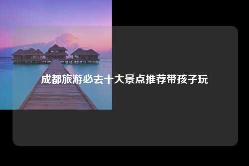 成都旅游必去十大景点推荐带孩子玩
